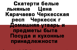 Скатерти белые, льняные. › Цена ­ 150 - Карачаево-Черкесская респ., Черкесск г. Домашняя утварь и предметы быта » Посуда и кухонные принадлежности   